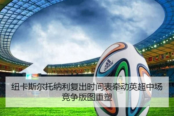 纽卡斯尔托纳利复出时间表牵动英超中场竞争版图重塑