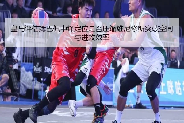 皇马评估姆巴佩中锋定位是否压缩维尼修斯突破空间与进攻效率