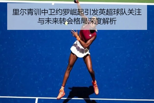 里尔青训中卫约罗崛起引发英超球队关注与未来转会格局深度解析