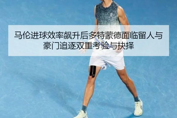 马伦进球效率飙升后多特蒙德面临留人与豪门追逐双重考验与抉择