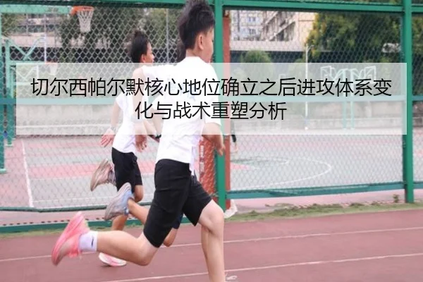 切尔西帕尔默核心地位确立之后进攻体系变化与战术重塑分析