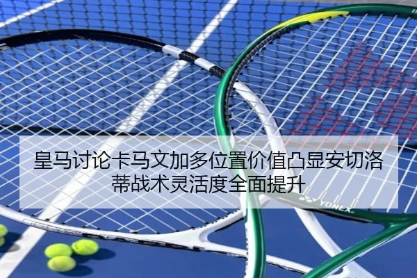 皇马讨论卡马文加多位置价值凸显安切洛蒂战术灵活度全面提升