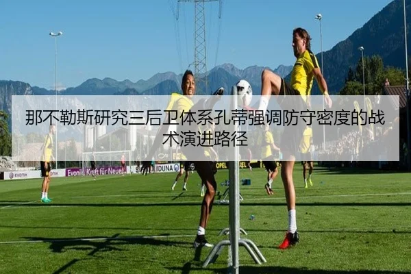 那不勒斯研究三后卫体系孔蒂强调防守密度的战术演进路径